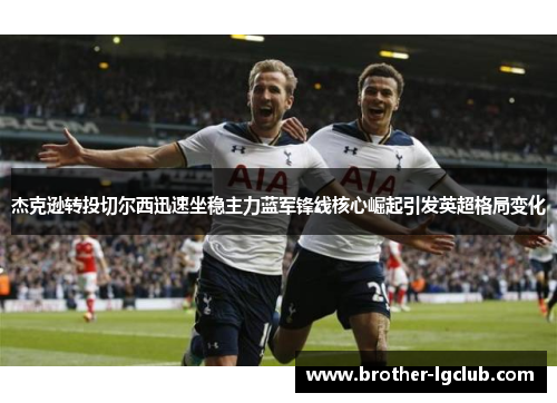 杰克逊转投切尔西迅速坐稳主力蓝军锋线核心崛起引发英超格局变化 杰克逊转投切尔西迅速坐稳主力蓝军锋线核心崛起引发英超格局变化