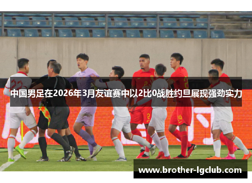 中国男足在2026年3月友谊赛中以2比0战胜约旦展现强劲实力